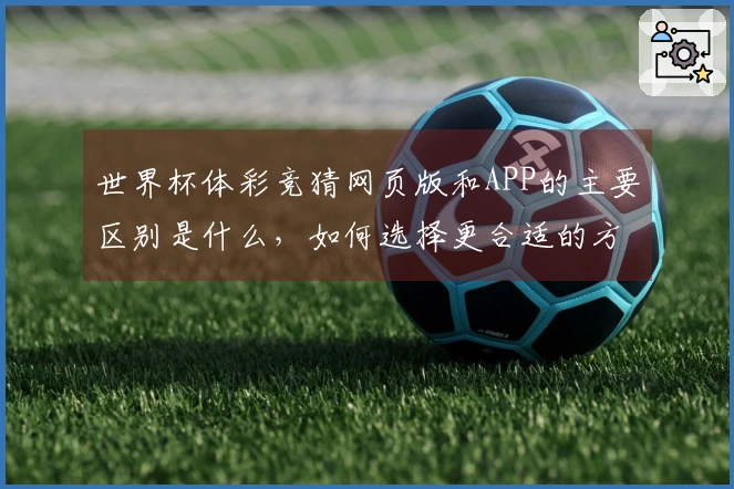 世界杯体彩竞猜网页版和APP的主要区别是什么，如何选择更合适的方式进行下注？