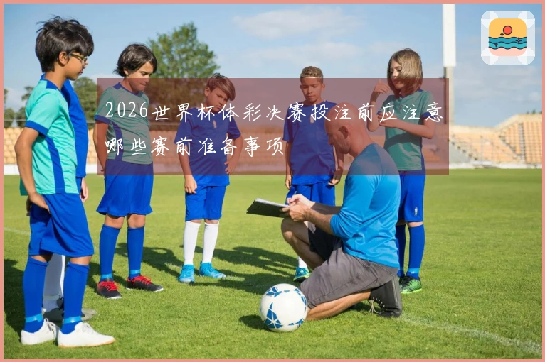 2026世界杯体彩决赛投注前应注意哪些赛前准备事项