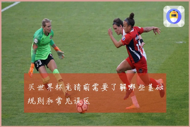 买世界杯竞猜前需要了解哪些基础规则和常见误区